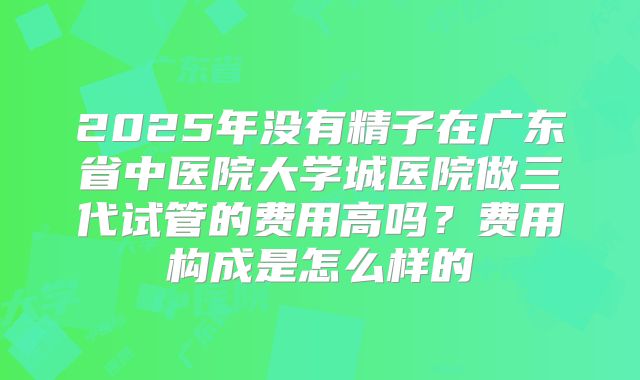 2025年没有精子在广东省中医院大学城医院做三代试管的费用高吗?费用构成是怎么样的
