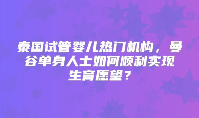 泰国试管婴儿热门机构，曼谷单身人士如何顺利实现生育愿望？