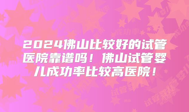 2024佛山比较好的试管医院靠谱吗!佛山试管婴儿成功率比较高医院!