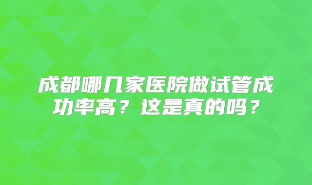 成都哪几家医院做试管成功率高？这是真的吗？
