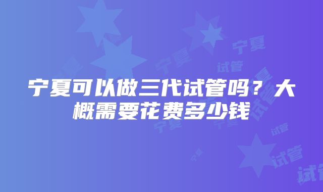 宁夏可以做三代试管吗？大概需要花费多少钱