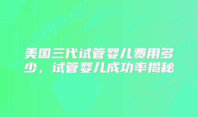美国三代试管婴儿费用多少，试管婴儿成功率揭秘