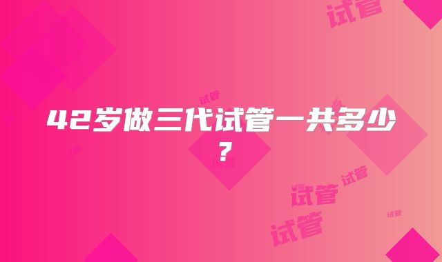 42岁做三代试管一共多少？
