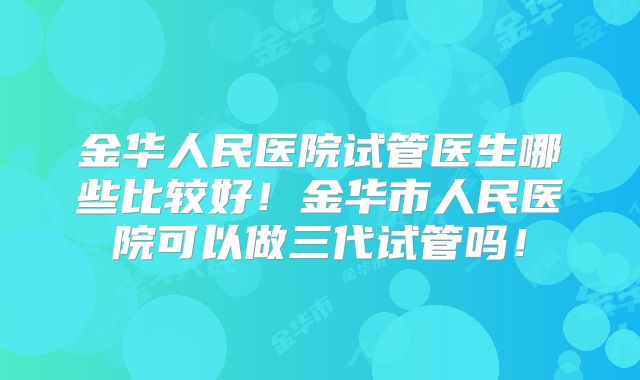 金华人民医院试管医生哪些比较好！金华市人民医院可以做三代试管吗！