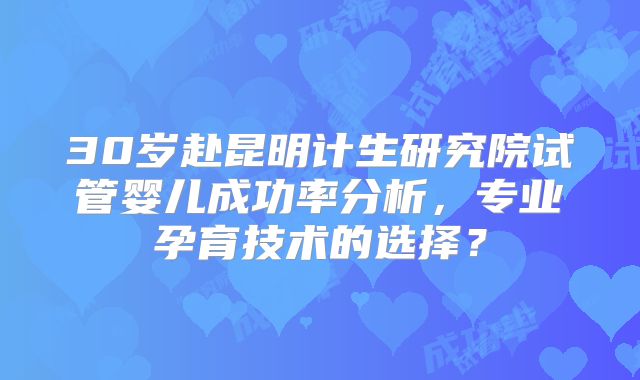 30岁赴昆明计生研究院试管婴儿成功率分析，专业孕育技术的选择？