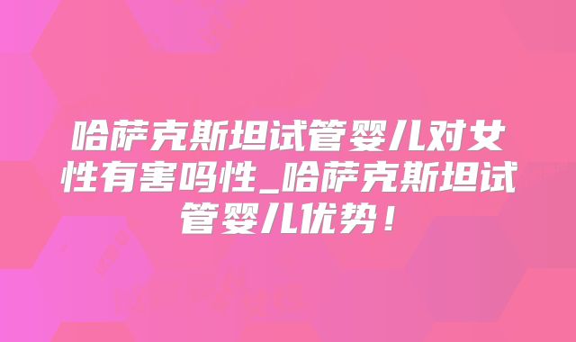 哈萨克斯坦试管婴儿对女性有害吗性_哈萨克斯坦试管婴儿优势！