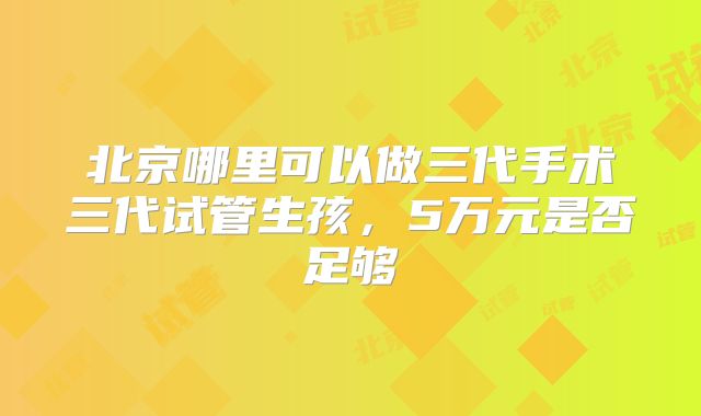 北京哪里可以做三代手术三代试管生孩，5万元是否足够