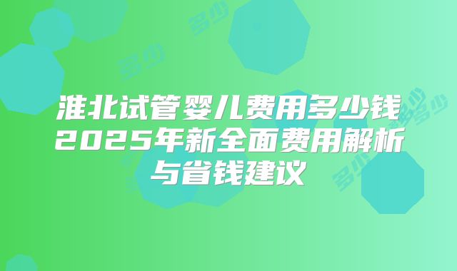 淮北试管婴儿费用多少钱2025年新全面费用解析与省钱建议