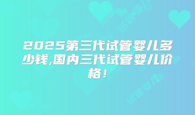 2025第三代试管婴儿多少钱,国内三代试管婴儿价格！