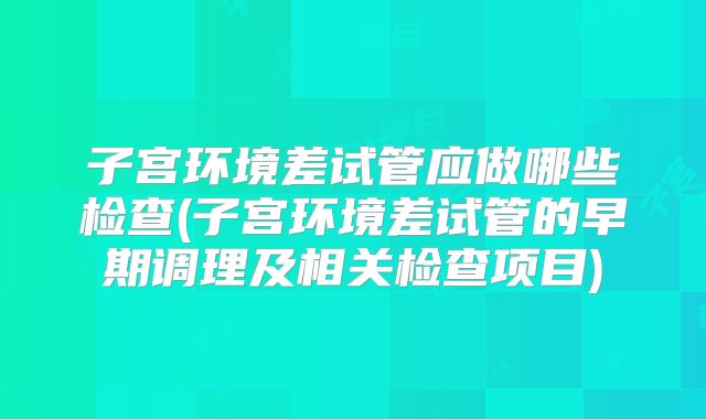子宫环境差试管应做哪些检查(子宫环境差试管的早期调理及相关检查项目)