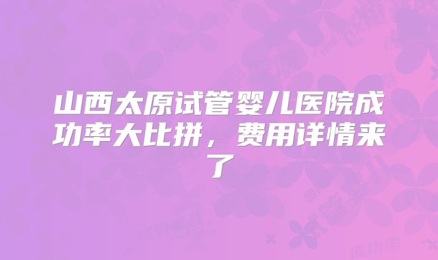 山西太原试管婴儿医院成功率大比拼，费用详情来了