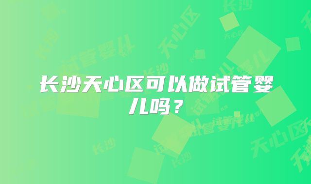 长沙天心区可以做试管婴儿吗?