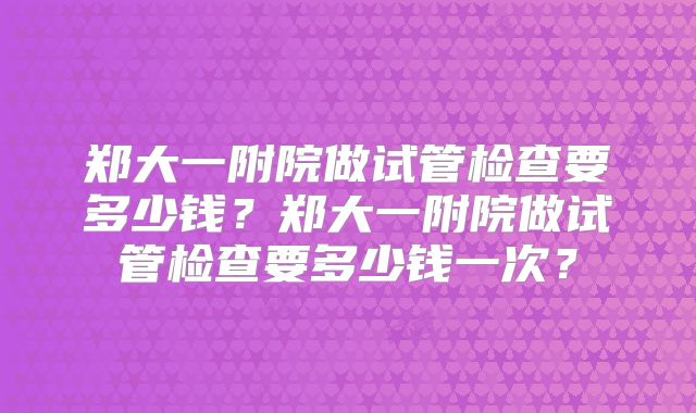 郑大一附院做试管检查要多少钱？郑大一附院做试管检查要多少钱一次？