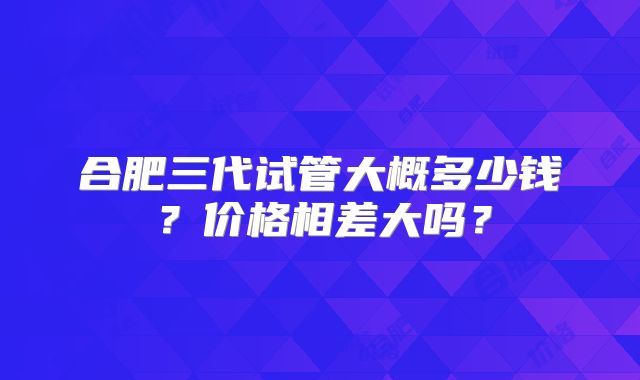 合肥三代试管大概多少钱？价格相差大吗？
