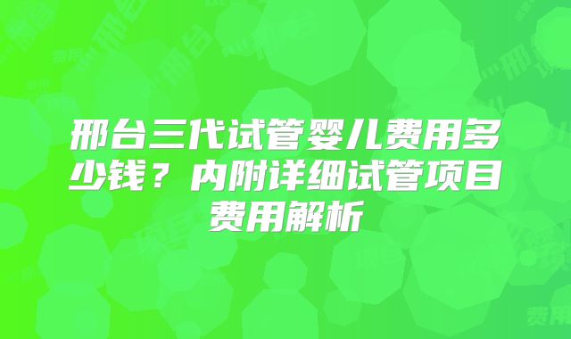 邢台三代试管婴儿费用多少钱？内附详细试管项目费用解析