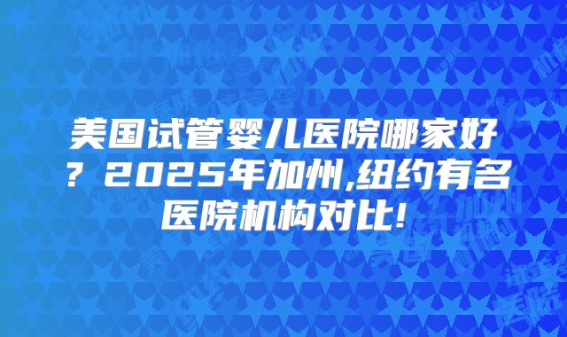 美国试管婴儿医院哪家好？2025年加州,纽约有名医院机构对比!