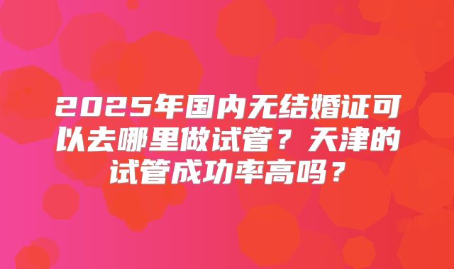 2025年国内无结婚证可以去哪里做试管？天津的试管成功率高吗？