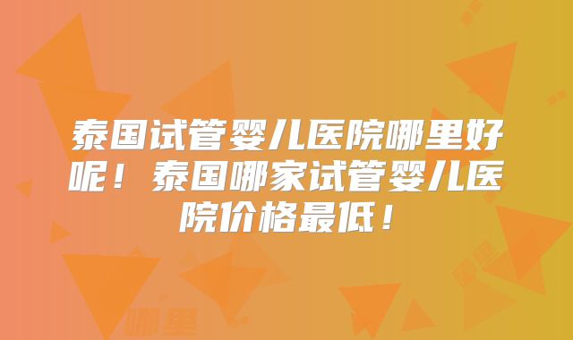 泰国试管婴儿医院哪里好呢！泰国哪家试管婴儿医院价格最低！