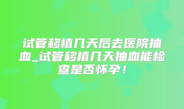 试管移植几天后去医院抽血_试管移植几天抽血能检查是否怀孕！