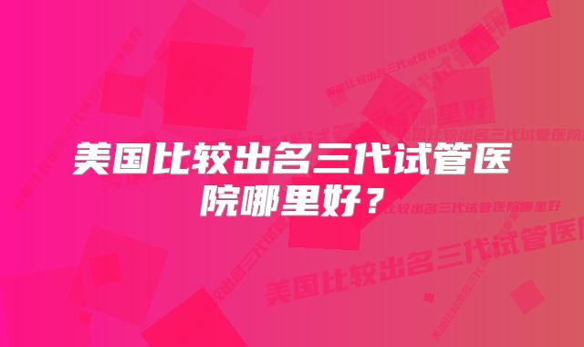美国比较出名三代试管医院哪里好？