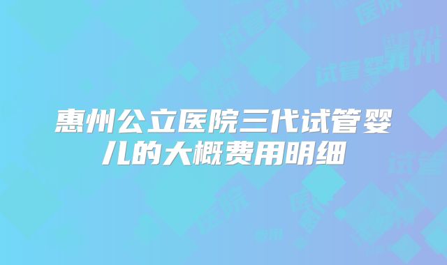 惠州公立医院三代试管婴儿的大概费用明细