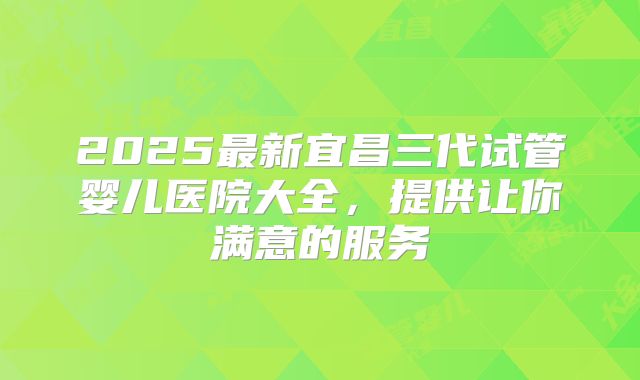 2025最新宜昌三代试管婴儿医院大全，提供让你满意的服务