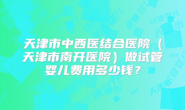 天津市中西医结合医院（天津市南开医院）做试管婴儿费用多少钱？