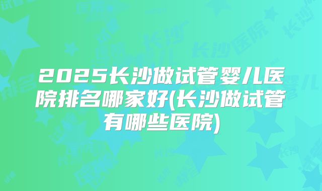 2025长沙做试管婴儿医院排名哪家好(长沙做试管有哪些医院)