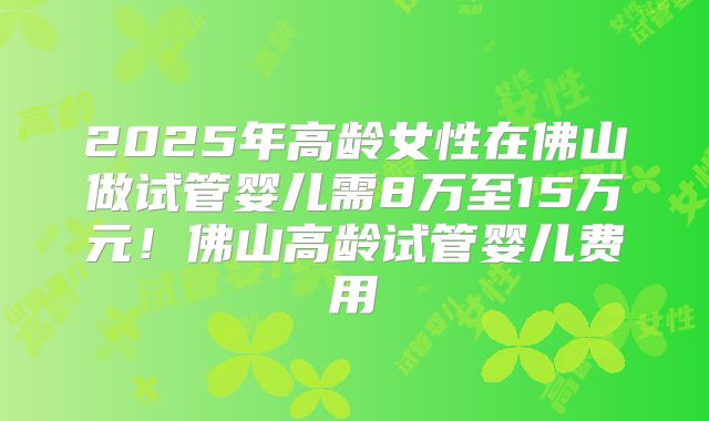 2025年高龄女性在佛山做试管婴儿需8万至15万元！佛山高龄试管婴儿费用