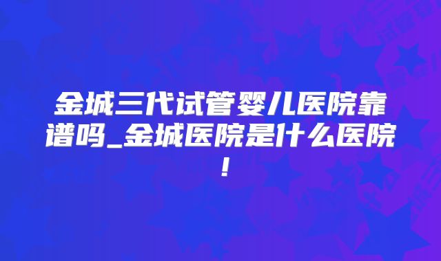金城三代试管婴儿医院靠谱吗_金城医院是什么医院！