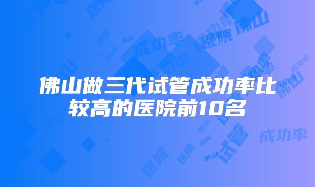 佛山做三代试管成功率比较高的医院前10名
