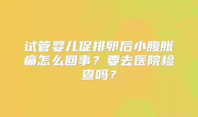 试管婴儿促排卵后小腹胀痛怎么回事?要去医院检查吗?