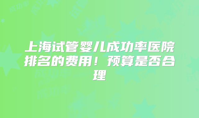 上海试管婴儿成功率医院排名的费用!预算是否合理