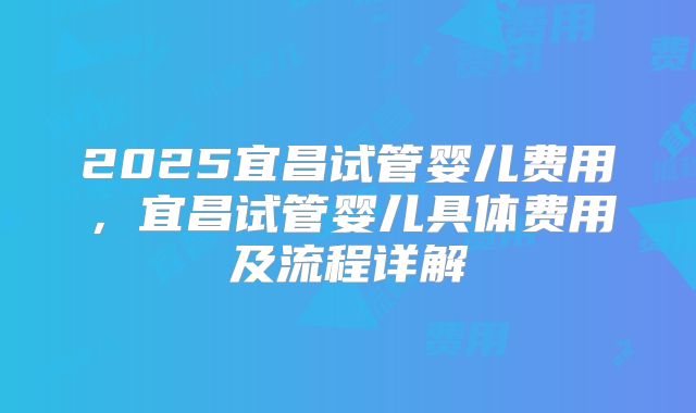 2025宜昌试管婴儿费用，宜昌试管婴儿具体费用及流程详解
