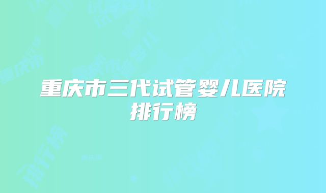 重庆市三代试管婴儿医院排行榜