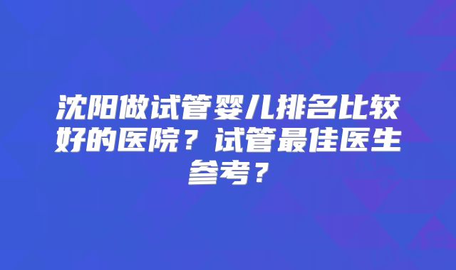 沈阳做试管婴儿排名比较好的医院?试管最佳医生参考?