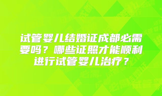 试管婴儿结婚证成都必需要吗？哪些证照才能顺利进行试管婴儿治疗？