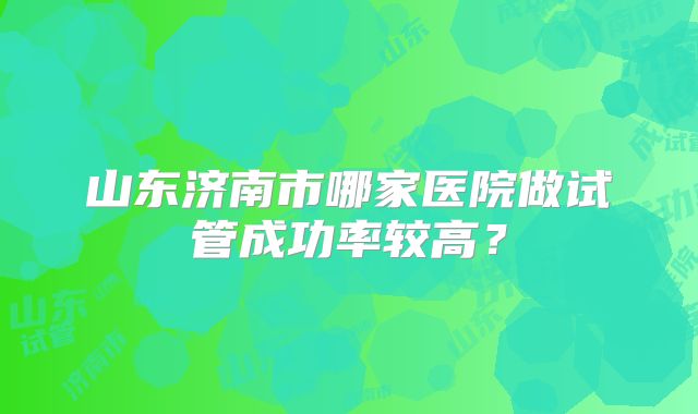 山东济南市哪家医院做试管成功率较高？