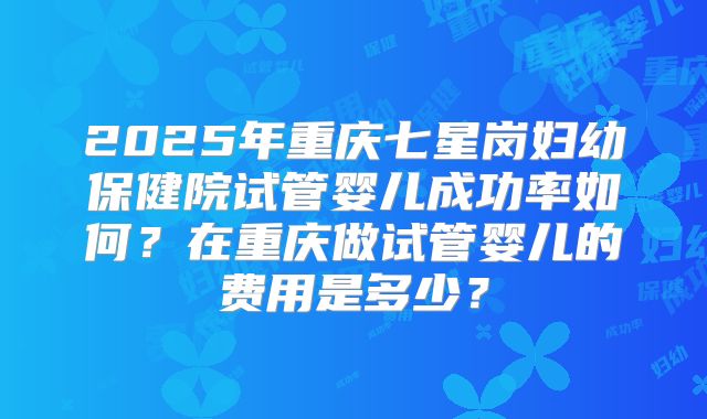 2025年重庆七星岗妇幼保健院试管婴儿成功率如何？在重庆做试管婴儿的费用是多少？