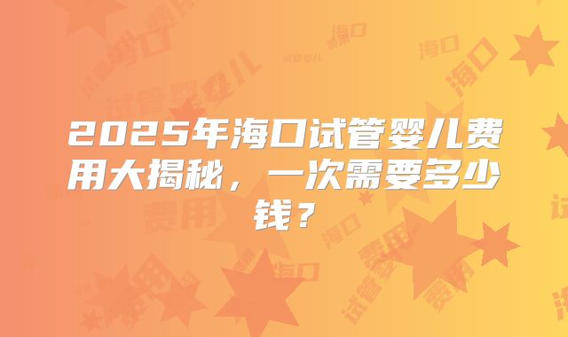 2025年海口试管婴儿费用大揭秘，一次需要多少钱？