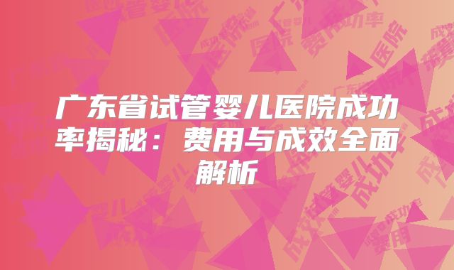 广东省试管婴儿医院成功率揭秘：费用与成效全面解析
