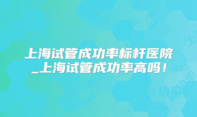 上海试管成功率标杆医院_上海试管成功率高吗!