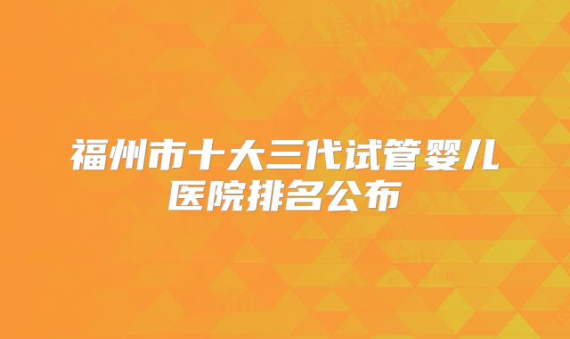 福州市十大三代试管婴儿医院排名公布