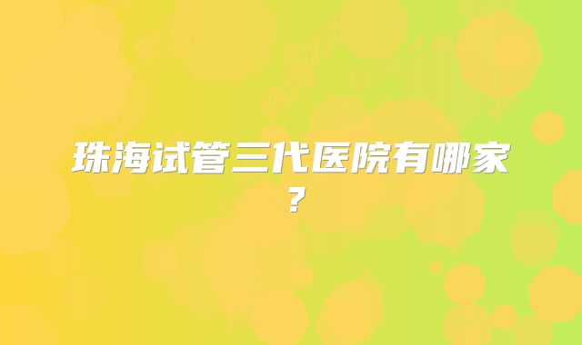 珠海试管三代医院有哪家？