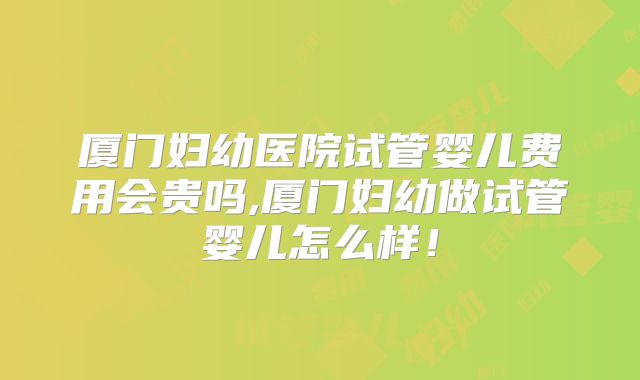 厦门妇幼医院试管婴儿费用会贵吗,厦门妇幼做试管婴儿怎么样！