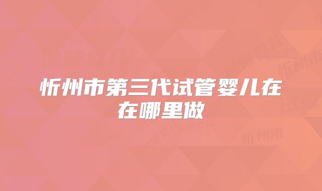 忻州市第三代试管婴儿在在哪里做