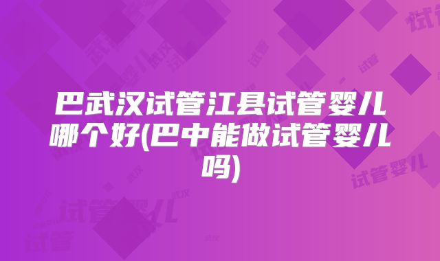 巴武汉试管江县试管婴儿哪个好(巴中能做试管婴儿吗)