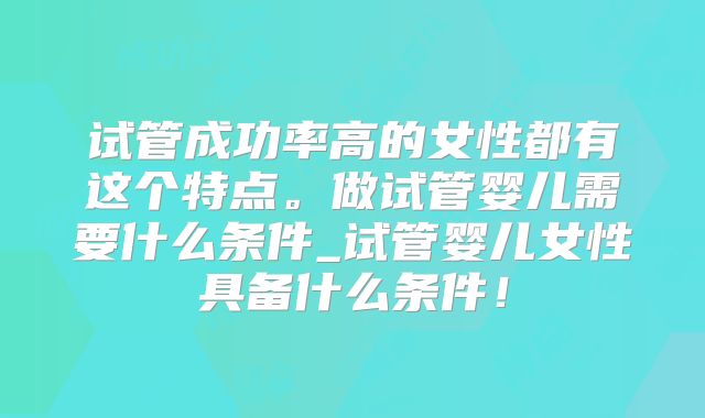 试管成功率高的女性都有这个特点。做试管婴儿需要什么条件_试管婴儿女性具备什么条件！