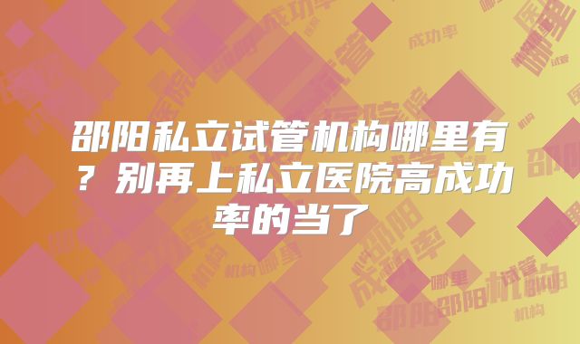 邵阳私立试管机构哪里有？别再上私立医院高成功率的当了