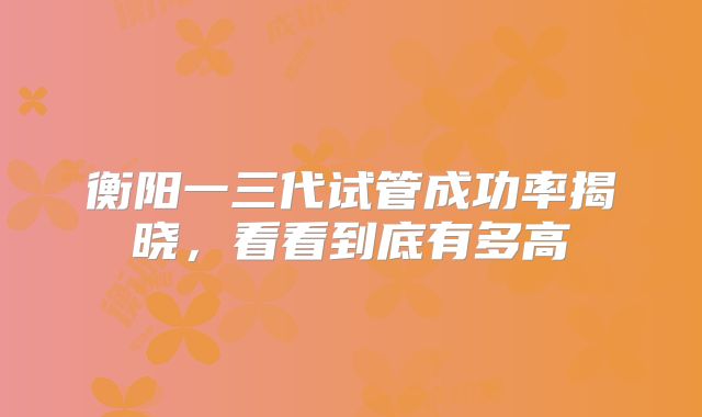 衡阳一三代试管成功率揭晓，看看到底有多高
